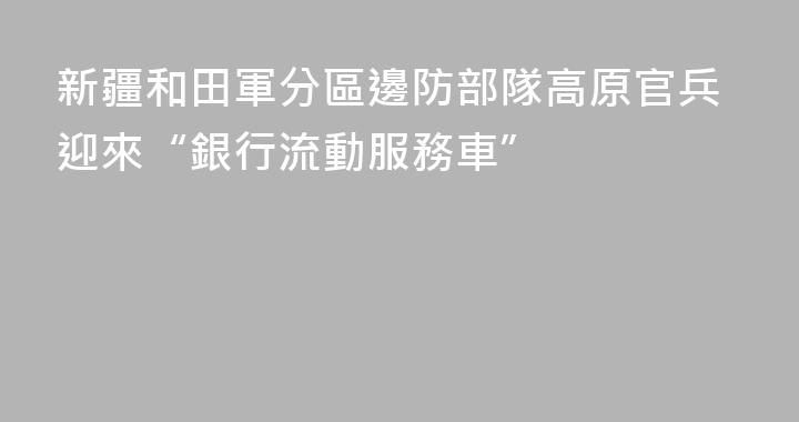 新疆和田軍分區邊防部隊高原官兵迎來“銀行流動服務車”
