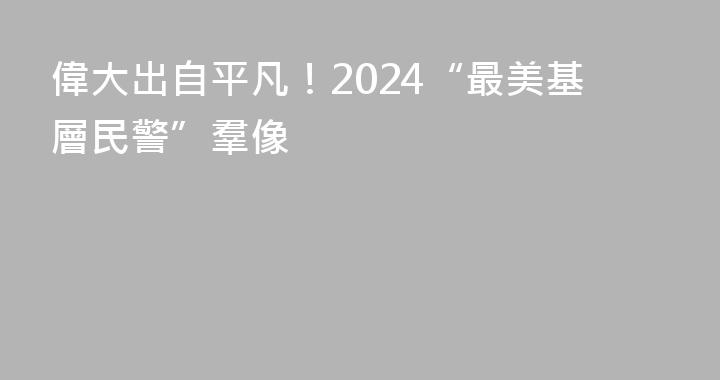 偉大出自平凡！2024“最美基層民警”羣像