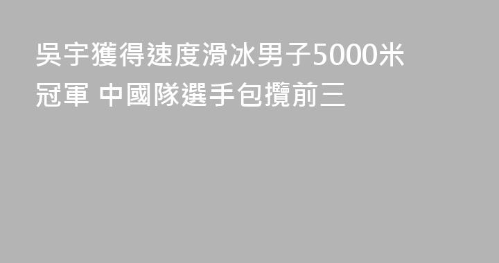 吳宇獲得速度滑冰男子5000米冠軍 中國隊選手包攬前三