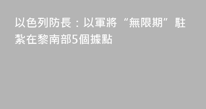 以色列防長：以軍將“無限期”駐紮在黎南部5個據點