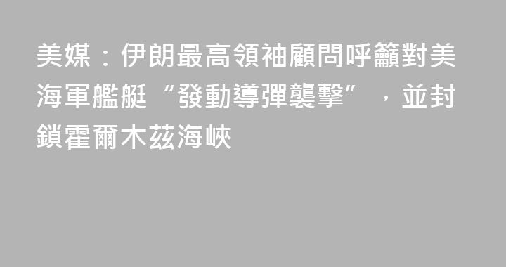 美媒：伊朗最高領袖顧問呼籲對美海軍艦艇“發動導彈襲擊”，並封鎖霍爾木茲海峽