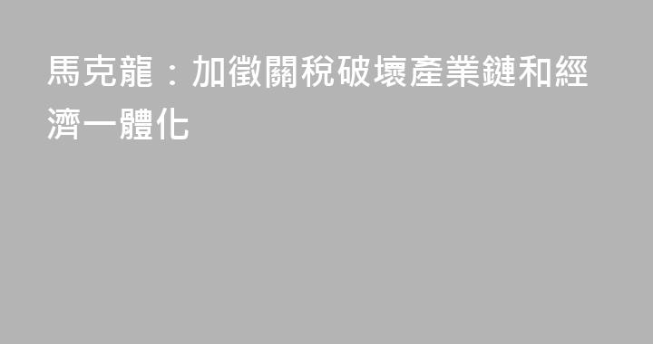 馬克龍：加徵關稅破壞產業鏈和經濟一體化