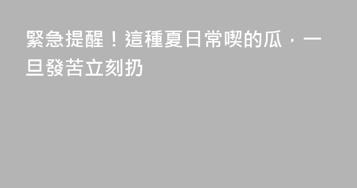 緊急提醒！這種夏日常喫的瓜，一旦發苦立刻扔