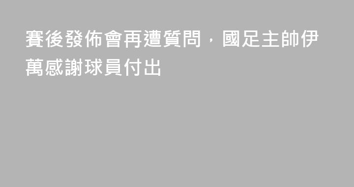 賽後發佈會再遭質問，國足主帥伊萬感謝球員付出