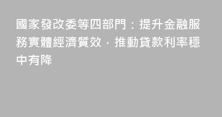國家發改委等四部門：提升金融服務實體經濟質效，推動貸款利率穩中有降