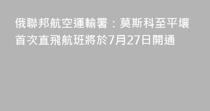 俄聯邦航空運輸署：莫斯科至平壤首次直飛航班將於7月27日開通