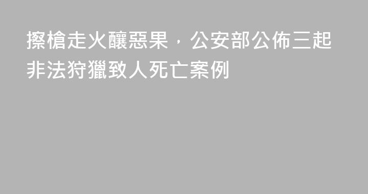 擦槍走火釀惡果，公安部公佈三起非法狩獵致人死亡案例