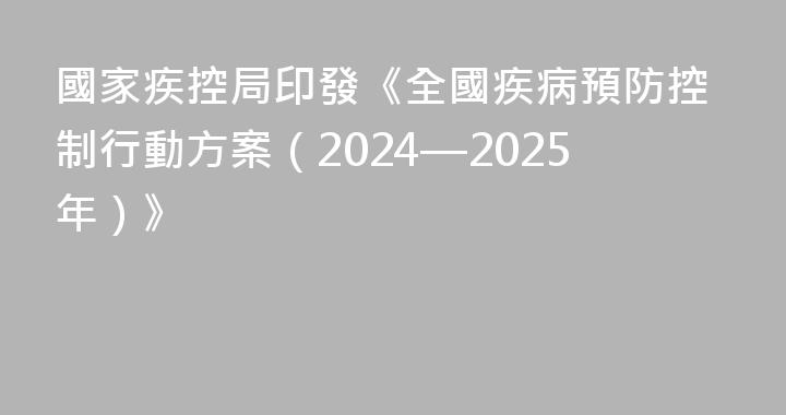 國家疾控局印發《全國疾病預防控制行動方案（2024—2025年）》
