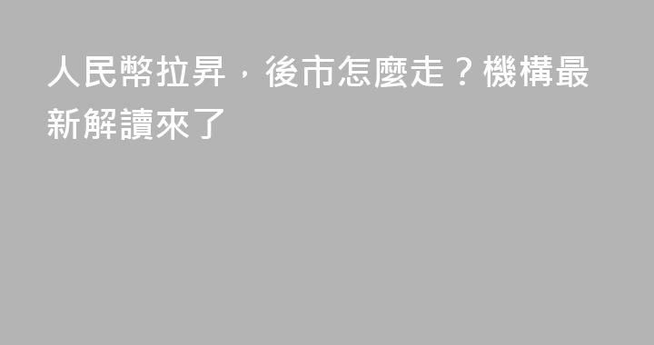 人民幣拉昇，後市怎麼走？機構最新解讀來了