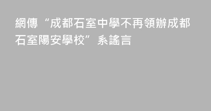 網傳“成都石室中學不再領辦成都石室陽安學校”系謠言