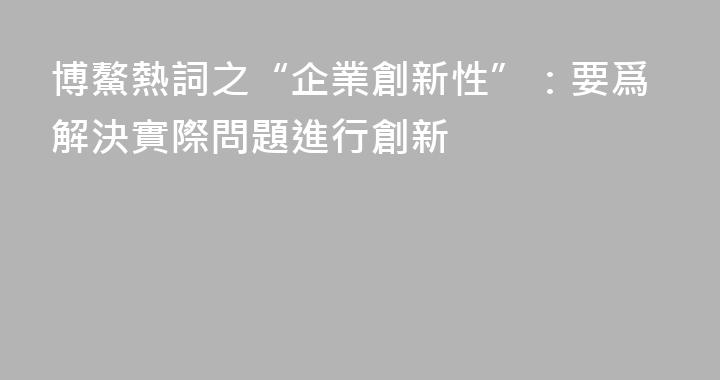 博鰲熱詞之“企業創新性”：要爲解決實際問題進行創新