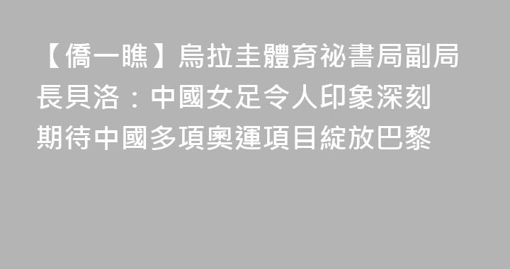 【僑一瞧】烏拉圭體育祕書局副局長貝洛：中國女足令人印象深刻 期待中國多項奧運項目綻放巴黎