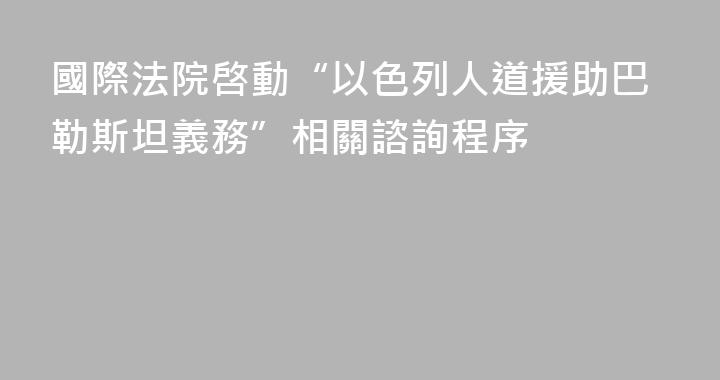 國際法院啓動“以色列人道援助巴勒斯坦義務”相關諮詢程序