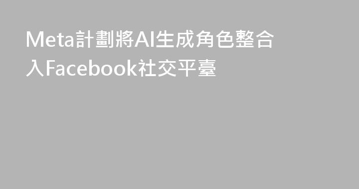 Meta計劃將AI生成角色整合入Facebook社交平臺