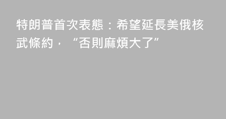 特朗普首次表態：希望延長美俄核武條約，“否則麻煩大了”