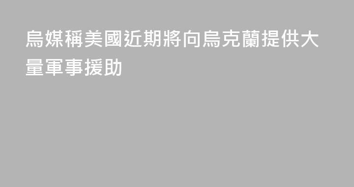 烏媒稱美國近期將向烏克蘭提供大量軍事援助