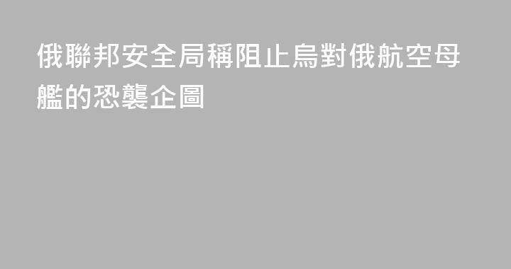 俄聯邦安全局稱阻止烏對俄航空母艦的恐襲企圖