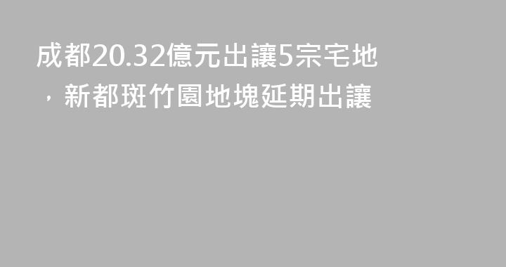 成都20.32億元出讓5宗宅地，新都斑竹園地塊延期出讓
