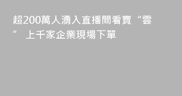 超200萬人湧入直播間看賣“雲” 上千家企業現場下單