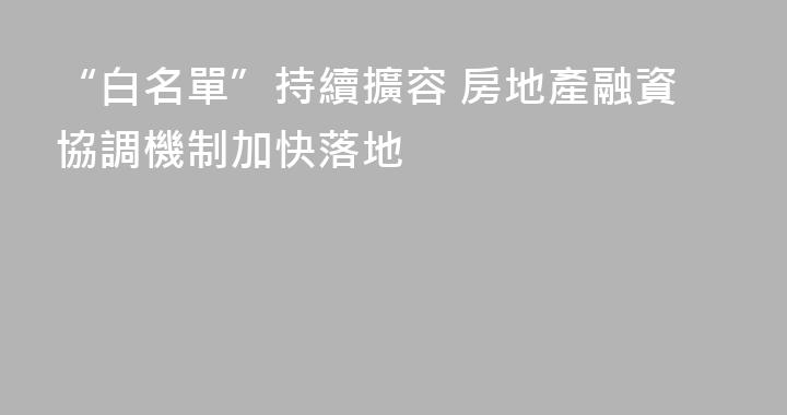 “白名單”持續擴容 房地產融資協調機制加快落地