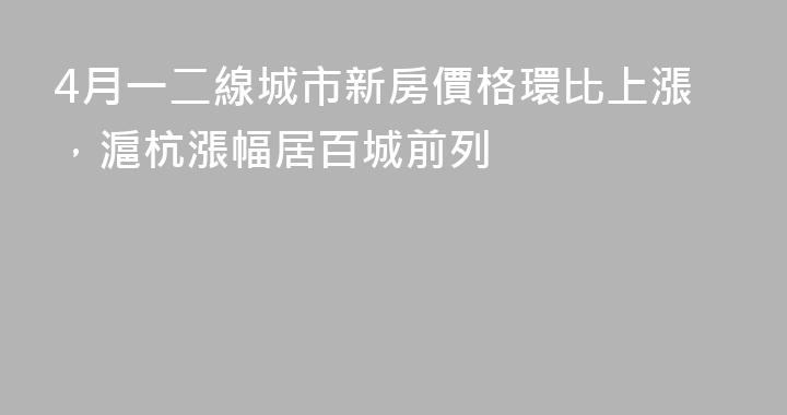 4月一二線城市新房價格環比上漲，滬杭漲幅居百城前列