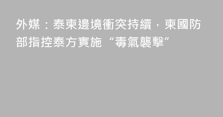 外媒：泰柬邊境衝突持續，柬國防部指控泰方實施“毒氣襲擊”