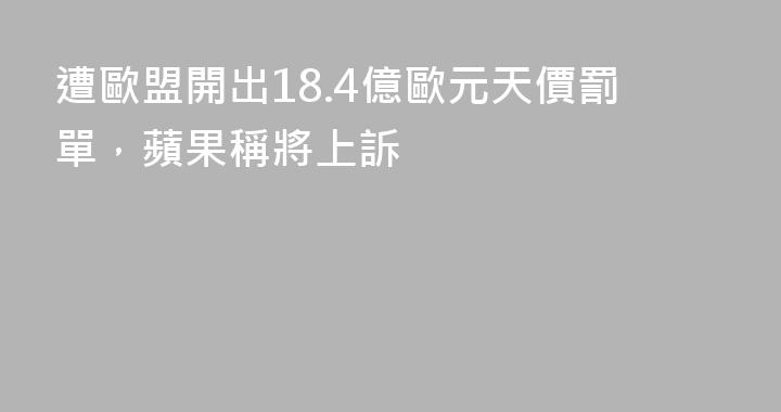 遭歐盟開出18.4億歐元天價罰單，蘋果稱將上訴