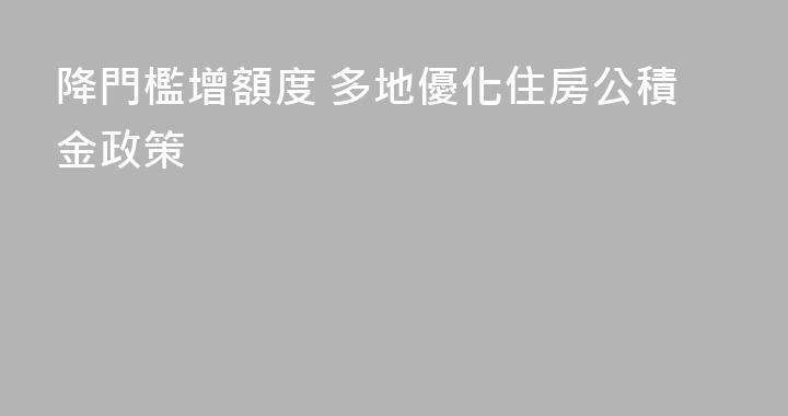 降門檻增額度 多地優化住房公積金政策