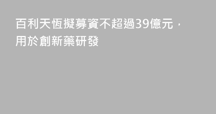 百利天恆擬募資不超過39億元，用於創新藥研發