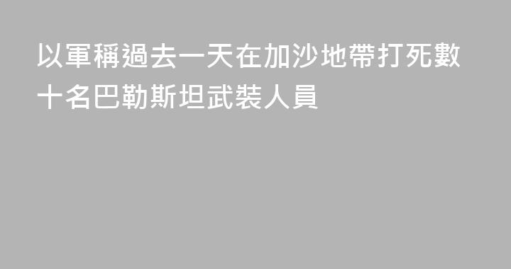 以軍稱過去一天在加沙地帶打死數十名巴勒斯坦武裝人員