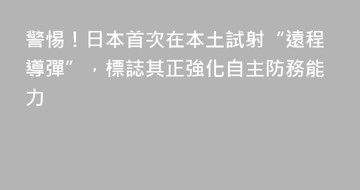 警惕！日本首次在本土試射“遠程導彈”，標誌其正強化自主防務能力