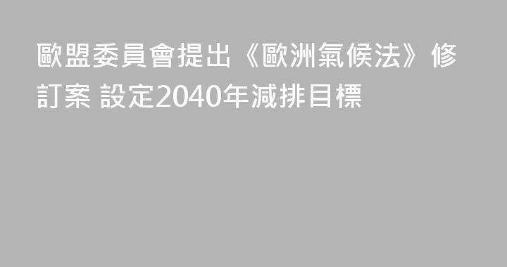 歐盟委員會提出《歐洲氣候法》修訂案 設定2040年減排目標