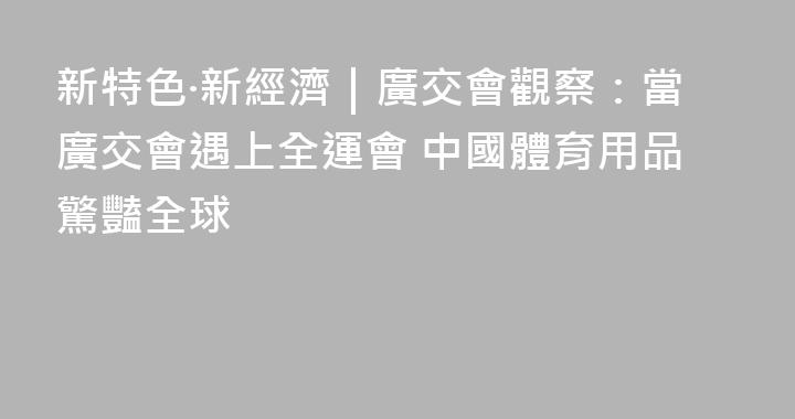 新特色·新經濟｜廣交會觀察：當廣交會遇上全運會 中國體育用品驚豔全球