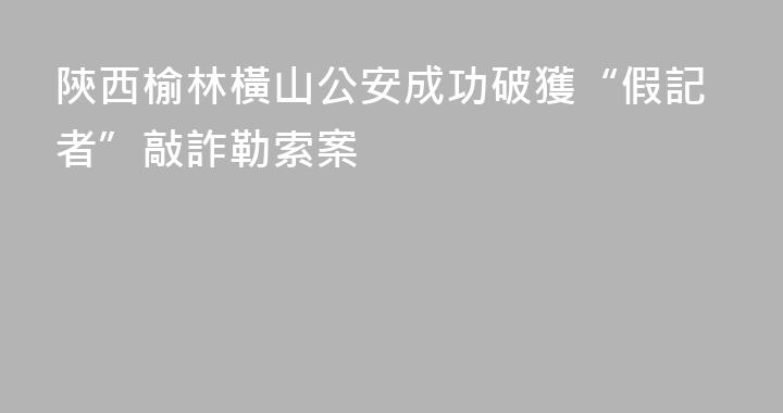 陝西榆林橫山公安成功破獲“假記者”敲詐勒索案