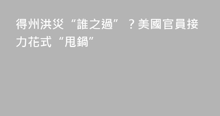 得州洪災“誰之過”？美國官員接力花式“甩鍋”