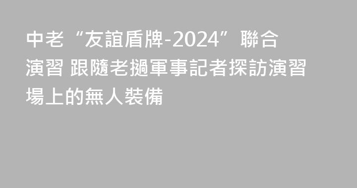 中老“友誼盾牌-2024”聯合演習 跟隨老撾軍事記者探訪演習場上的無人裝備