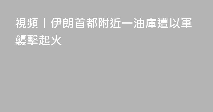 視頻丨伊朗首都附近一油庫遭以軍襲擊起火