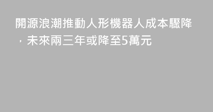 開源浪潮推動人形機器人成本驟降，未來兩三年或降至5萬元