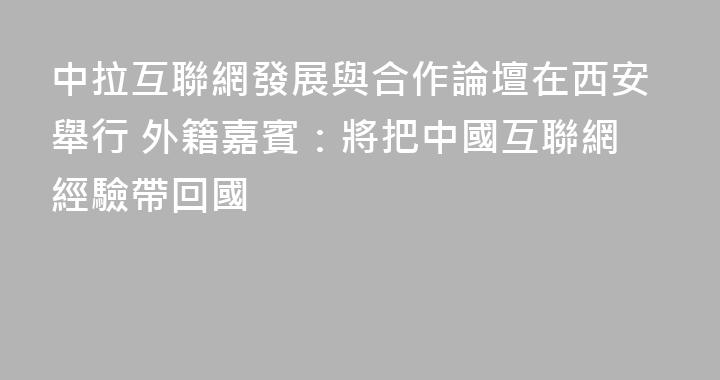 中拉互聯網發展與合作論壇在西安舉行 外籍嘉賓：將把中國互聯網經驗帶回國