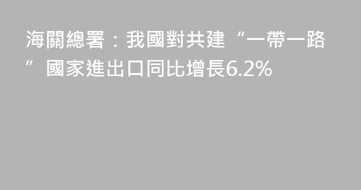 海關總署：我國對共建“一帶一路”國家進出口同比增長6.2%