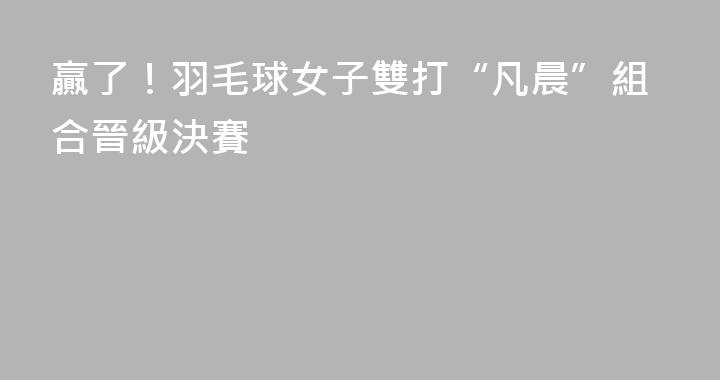 贏了！羽毛球女子雙打“凡晨”組合晉級決賽