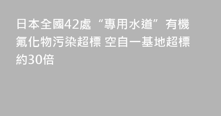 日本全國42處“專用水道”有機氟化物污染超標 空自一基地超標約30倍