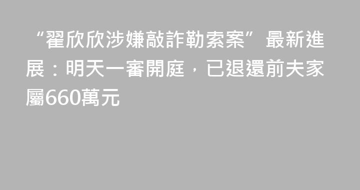 “翟欣欣涉嫌敲詐勒索案”最新進展：明天一審開庭，已退還前夫家屬660萬元