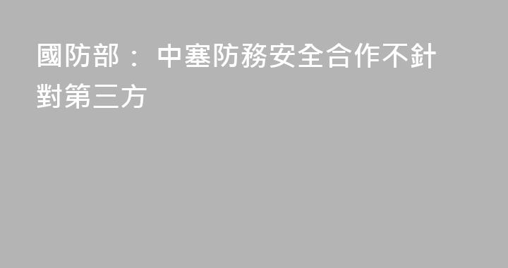 國防部： 中塞防務安全合作不針對第三方