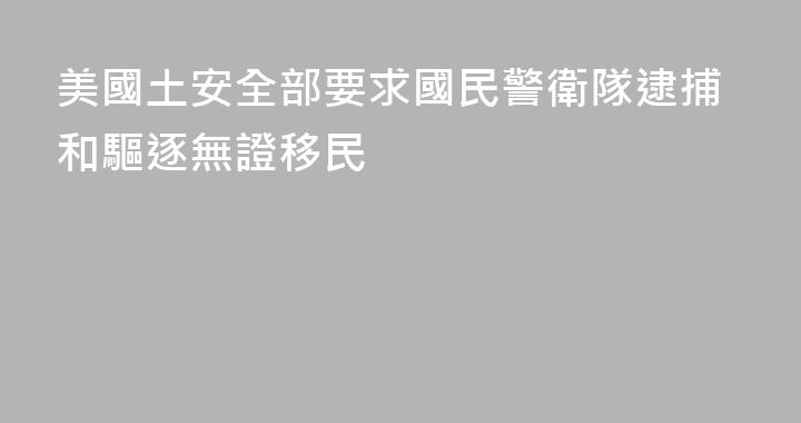 美國土安全部要求國民警衛隊逮捕和驅逐無證移民