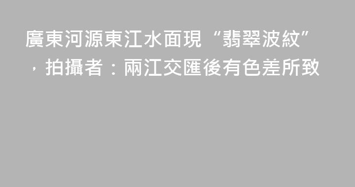 廣東河源東江水面現“翡翠波紋”，拍攝者：兩江交匯後有色差所致