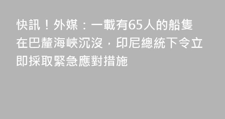 快訊！外媒：一載有65人的船隻在巴釐海峽沉沒，印尼總統下令立即採取緊急應對措施