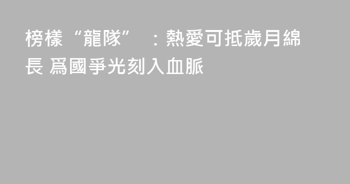 榜樣“龍隊” ：熱愛可抵歲月綿長 爲國爭光刻入血脈