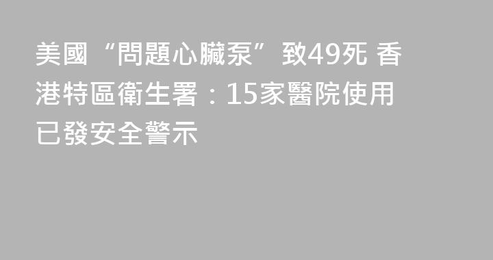 美國“問題心臟泵”致49死 香港特區衛生署：15家醫院使用 已發安全警示