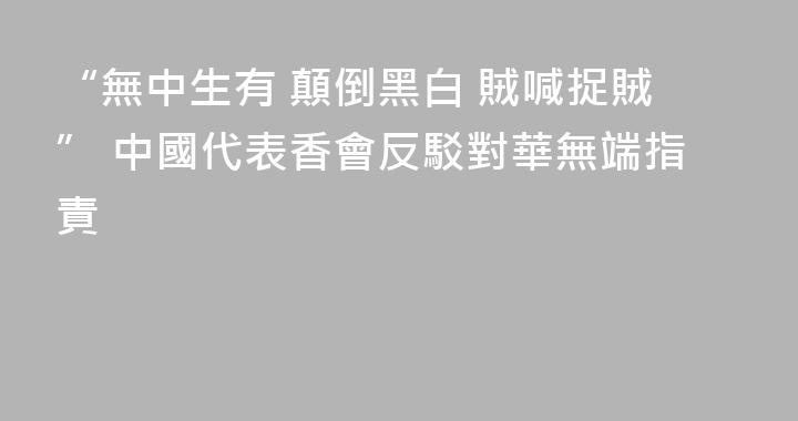 “無中生有 顛倒黑白 賊喊捉賊” 中國代表香會反駁對華無端指責